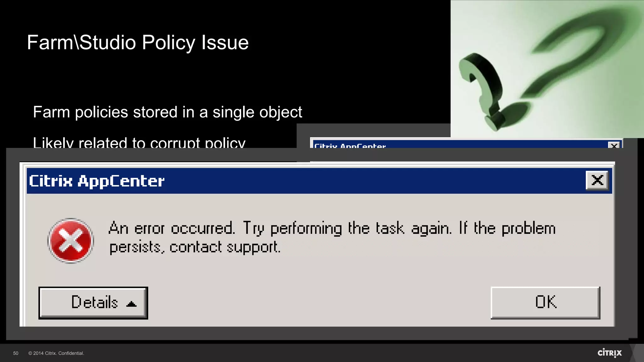 © 2014 Citrix. Confidential.50
FarmStudio Policy Issue
Farm policies stored in a single object
Likely related to corrupt policy
Error seen when accessing policies
Don’t restore datastoredatabase
Contact Citrix Technical Support
Maintain an updated policy export!!
 