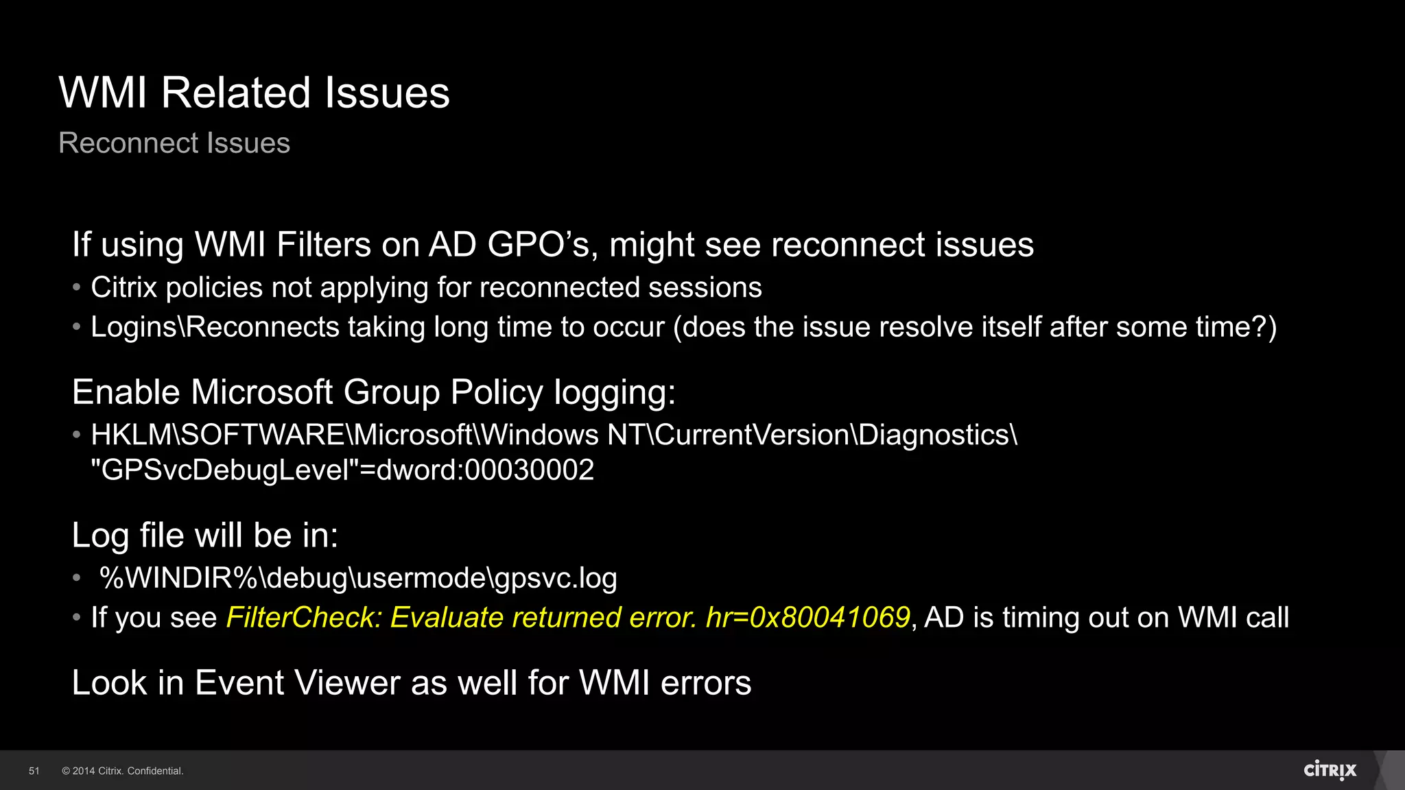 © 2014 Citrix. Confidential.51
WMI Related Issues
Reconnect Issues
If using WMI Filters on AD GPO’s, might see reconnect issues
• Citrix policies not applying for reconnected sessions
• LoginsReconnects taking long time to occur (does the issue resolve itself after some time?)
Enable Microsoft Group Policy logging:
• HKLMSOFTWAREMicrosoftWindows NTCurrentVersionDiagnostics
"GPSvcDebugLevel"=dword:00030002
Log file will be in:
• %WINDIR%debugusermodegpsvc.log
• If you see FilterCheck: Evaluate returned error. hr=0x80041069, AD is timing out on WMI call
Look in Event Viewer as well for WMI errors
 