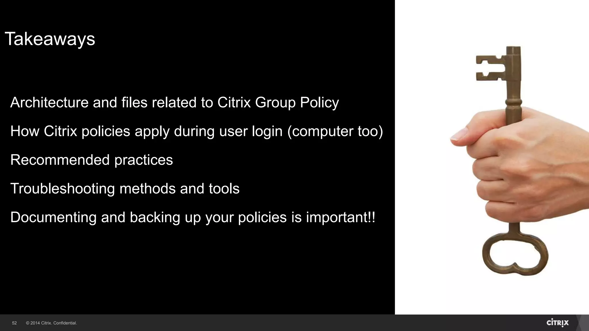 © 2014 Citrix. Confidential.52
Takeaways
Architecture and files related to Citrix Group Policy
How Citrix policies apply during user login (computer too)
Recommended practices
Troubleshooting methods and tools
Documenting and backing up your policies is important!!
 