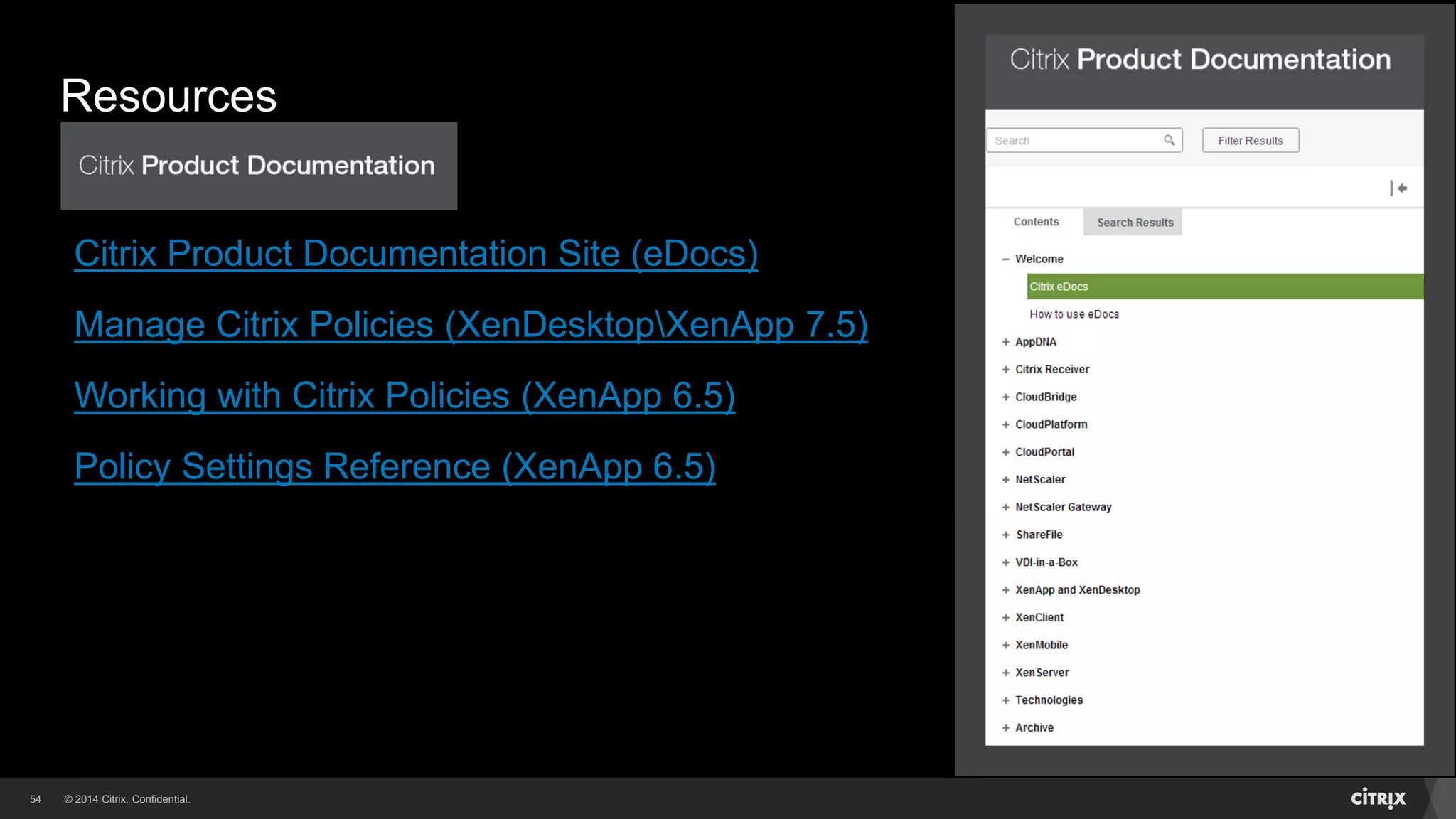 © 2014 Citrix. Confidential.54
Resources
Citrix Documentation Links
Citrix Product Documentation Site (eDocs)
Manage Citrix Policies (XenDesktopXenApp 7.5)
Working with Citrix Policies (XenApp 6.5)
Policy Settings Reference (XenApp 6.5)
 