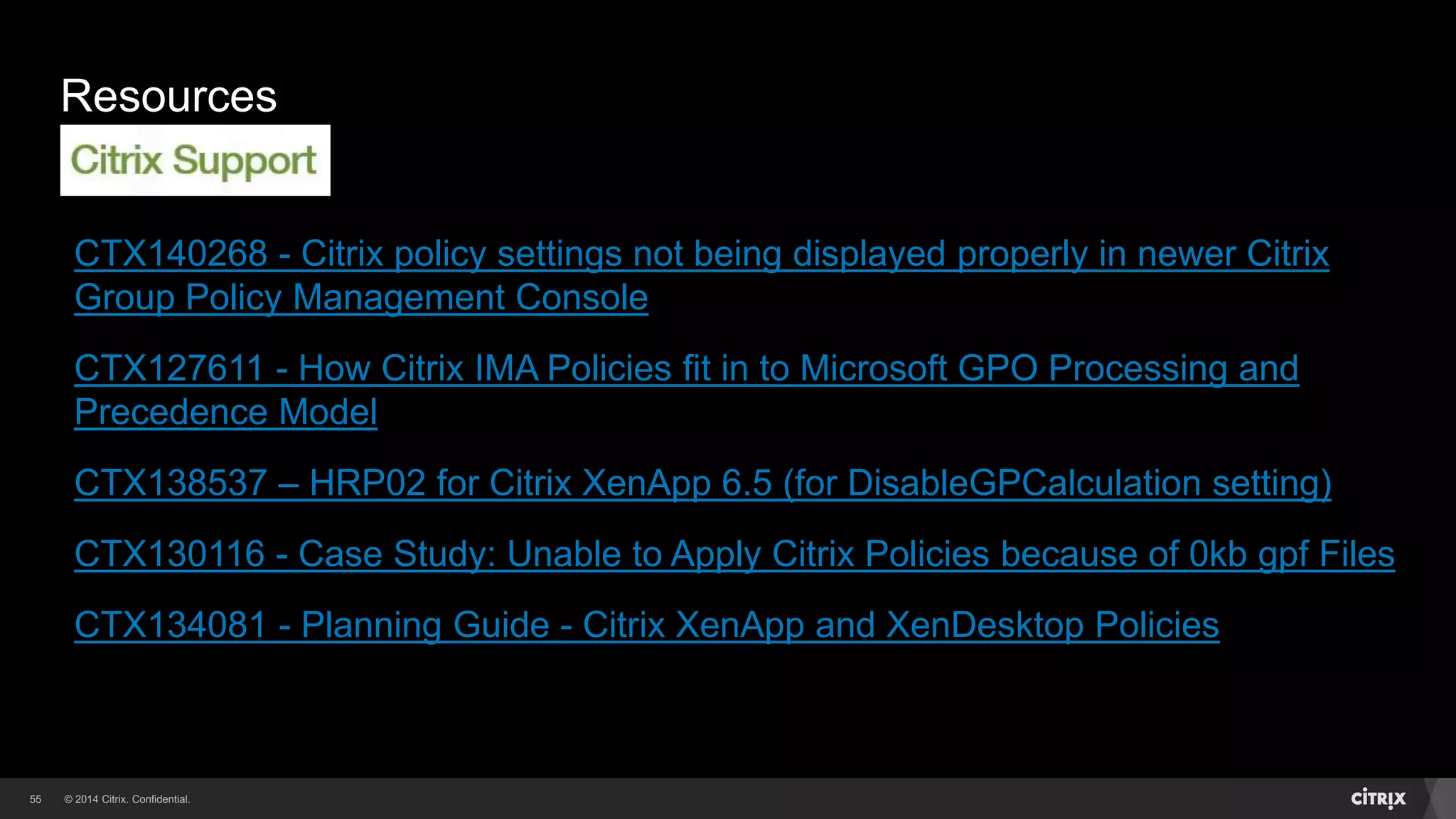 © 2014 Citrix. Confidential.55
Resources
CTX140268 - Citrix policy settings not being displayed properly in newer Citrix
Group Policy Management Console
CTX127611 - How Citrix IMA Policies fit in to Microsoft GPO Processing and
Precedence Model
CTX138537 – HRP02 for Citrix XenApp 6.5 (for DisableGPCalculation setting)
CTX130116 - Case Study: Unable to Apply Citrix Policies because of 0kb gpf Files
CTX134081 - Planning Guide - Citrix XenApp and XenDesktop Policies
 