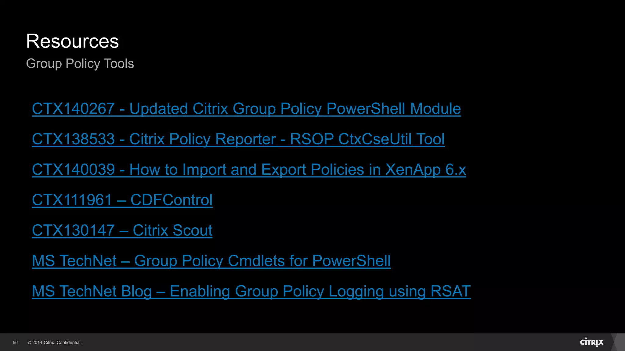 © 2014 Citrix. Confidential.56
Resources
Group Policy Tools
CTX140267 - Updated Citrix Group Policy PowerShell Module
CTX138533 - Citrix Policy Reporter - RSOP CtxCseUtil Tool
CTX140039 - How to Import and Export Policies in XenApp 6.x
CTX111961 – CDFControl
CTX130147 – Citrix Scout
MS TechNet – Group Policy Cmdlets for PowerShell
MS TechNet Blog – Enabling Group Policy Logging using RSAT
 