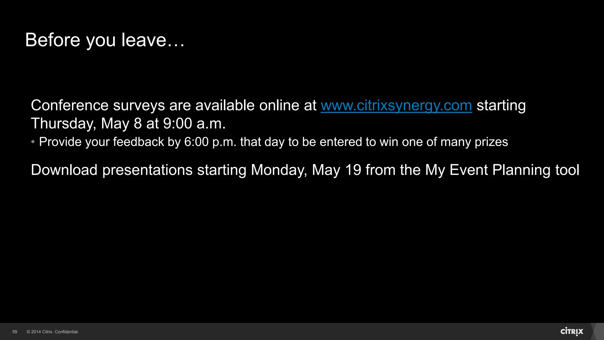 © 2014 Citrix. Confidential.59
Before you leave…
Conference surveys are available online at www.citrixsynergy.com starting
Thursday, May 8 at 9:00 a.m.
• Provide your feedback by 6:00 p.m. that day to be entered to win one of many prizes
Download presentations starting Monday, May 19 from the My Event Planning tool
 
