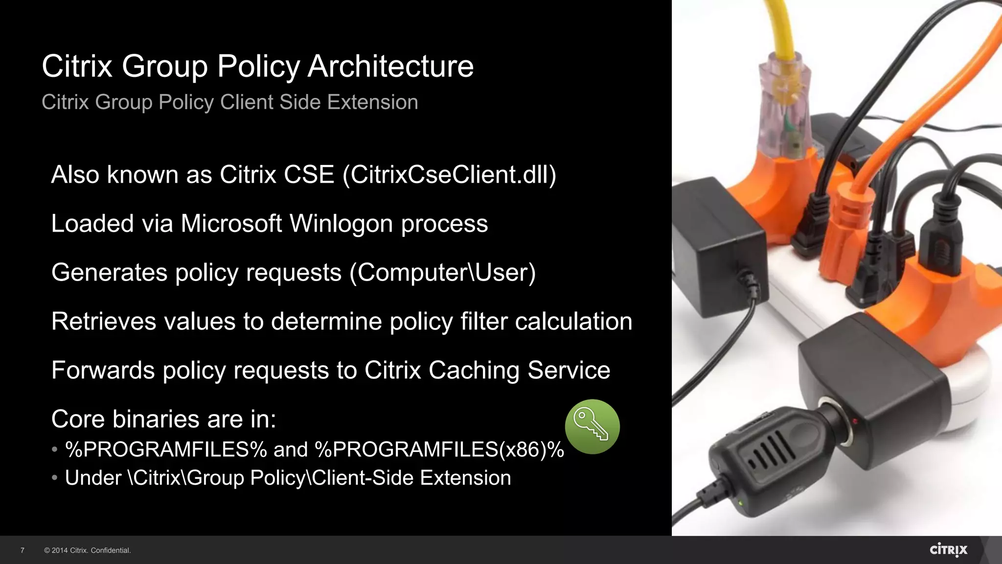 © 2014 Citrix. Confidential.7
Citrix Group Policy Architecture
Citrix Group Policy Client Side Extension
Also known as Citrix CSE (CitrixCseClient.dll)
Loaded via Microsoft Winlogon process
Generates policy requests (ComputerUser)
Retrieves values to determine policy filter calculation
Forwards policy requests to Citrix Caching Service
Core binaries are in:
• %PROGRAMFILES% and %PROGRAMFILES(x86)%
• Under CitrixGroup PolicyClient-Side Extension
 