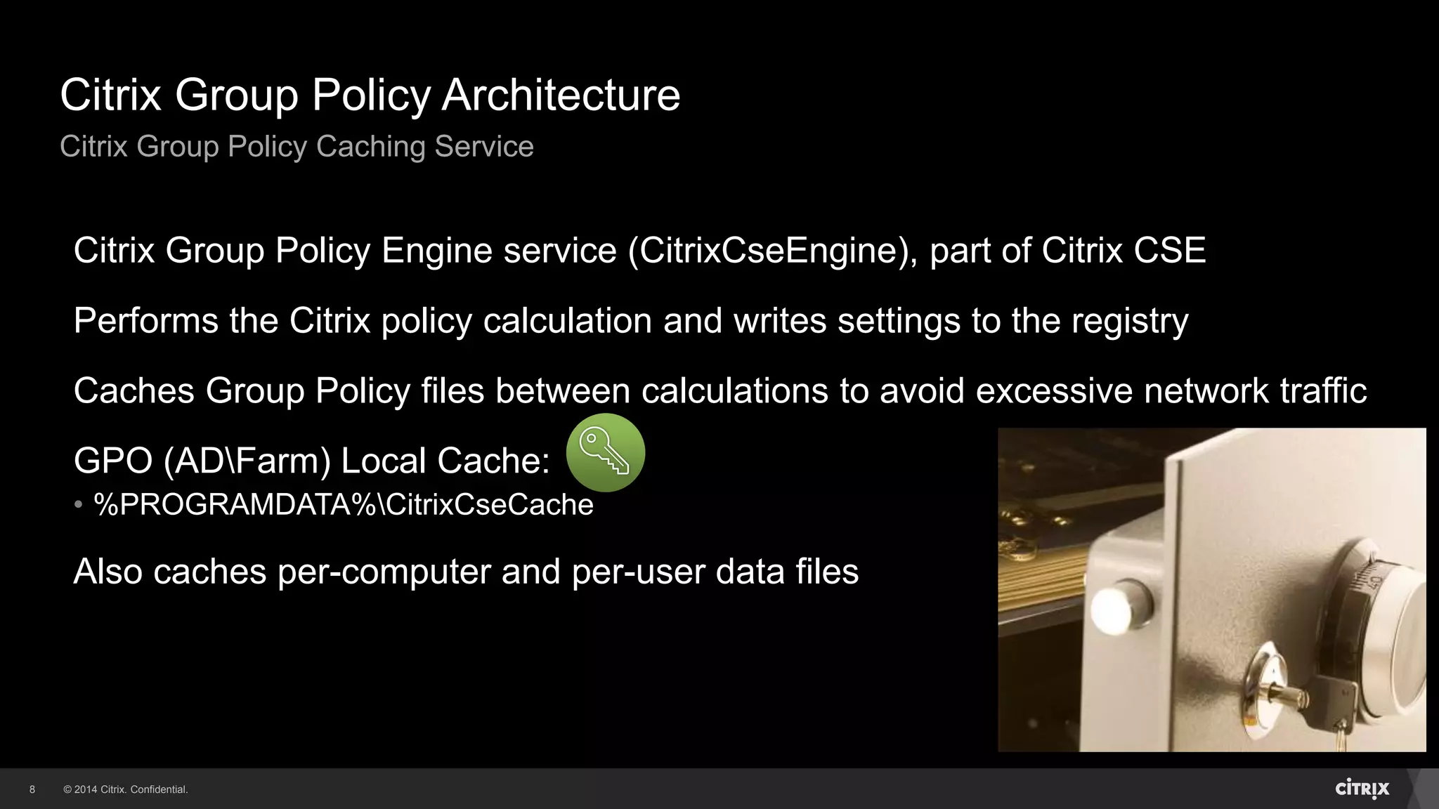 © 2014 Citrix. Confidential.8
Citrix Group Policy Architecture
Citrix Group Policy Caching Service
Citrix Group Policy Engine service (CitrixCseEngine), part of Citrix CSE
Performs the Citrix policy calculation and writes settings to the registry
Caches Group Policy files between calculations to avoid excessive network traffic
GPO (ADFarm) Local Cache:
• %PROGRAMDATA%CitrixCseCache
Also caches per-computer and per-user data files
 