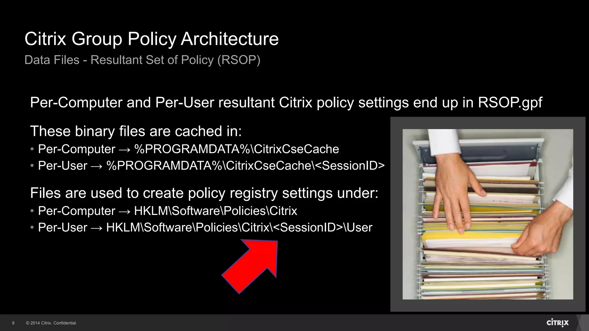 © 2014 Citrix. Confidential.9
Citrix Group Policy Architecture
Data Files - Resultant Set of Policy (RSOP)
Per-Computer and Per-User resultant Citrix policy settings end up in RSOP.gpf
These binary files are cached in:
• Per-Computer → %PROGRAMDATA%CitrixCseCache
• Per-User → %PROGRAMDATA%CitrixCseCache<SessionID>
Files are used to create policy registry settings under:
• Per-Computer → HKLMSoftwarePoliciesCitrix
• Per-User → HKLMSoftwarePoliciesCitrix<SessionID>User
 