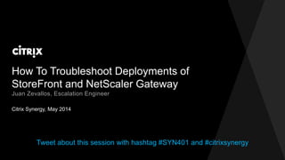 How To Troubleshoot Deployments of
StoreFront and NetScaler Gateway
Citrix Synergy, May 2014
Juan Zevallos, Escalation Engineer
Tweet about this session with hashtag #SYN401 and #citrixsynergy
 