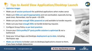 © eG Innovations, Inc. | www.eginnovations.com
Tips to Avoid Slow Application/Desktop Launch
#2 Slow App/Desktop Launch
• Optimise images
• Make use of session prelaunch for published applications when makes sense
• Make sure VDAs are spec’d appropriately and not overloaded, especially during
peak times. Remember, size for peak + 10-20%
• Make sure you have enough VDAs powered on and available to handle requests
• Make sure you have enough DDCs to handle brokering requests
• Configure Group Policy as per best practices
• Ensure your Citrix profile/3rd party profile solution is optimized & not a
bottleneck
• Keep your Virtual Apps and Desktops deployment up-to-date, including
Workspace app
• Make use of Zones to broker users to desktops/applications closest to them,
if you have multiple-datacentres
 