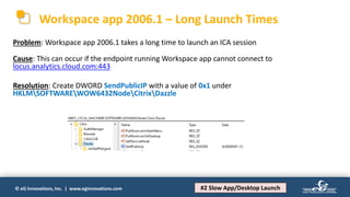 © eG Innovations, Inc. | www.eginnovations.com
Workspace app 2006.1 – Long Launch Times
Problem: Workspace app 2006.1 takes a long time to launch an ICA session
Cause: This can occur if the endpoint running Workspace app cannot connect to
locus.analytics.cloud.com:443
Resolution: Create DWORD SendPublicIP with a value of 0x1 under
HKLMSOFTWAREWOW6432NodeCitrixDazzle
#2 Slow App/Desktop Launch
 