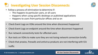 © eG Innovations, Inc. | www.eginnovations.com
Investigating User Session Disconnects
• Follow a process of elimination to determine if:
─ This happens to particular users, or all users
─ Happens when using specific desktops or published applications
─ Happens to users from particular offices and so on
#3 User Session Disconnects
• Check Event Logs on VDAs around the time when disconnect happened
• Check Event Logs on endpoint around the time when disconnect happened
• Run network connectivity tests for affected users
• Run tests on VDAs to make sure they are not losing network connection briefly
• Check that proxies, firewalls and antivirus products are not interfering with ICA
traffic
 