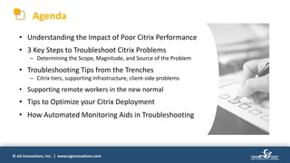 © eG Innovations, Inc. | www.eginnovations.com
Agenda
• Understanding the Impact of Poor Citrix Performance
• 3 Key Steps to Troubleshoot Citrix Problems
─ Determining the Scope, Magnitude, and Source of the Problem
• Troubleshooting Tips from the Trenches
─ Citrix tiers, supporting infrastructure, client-side problems
• Supporting remote workers in the new normal
• Tips to Optimize your Citrix Deployment
• How Automated Monitoring Aids in Troubleshooting
 