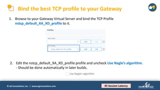 © eG Innovations, Inc. | www.eginnovations.com
Bind the best TCP profile to your Gateway
1. Browse to your Gateway Virtual Server and bind the TCP Profile
nstcp_default_XA_XD_profile to it.
#5 Session Latency
2. Edit the nstcp_default_XA_XD_profile profile and uncheck Use Nagle’s algorithm.
- Should be done automatically in later builds.
 