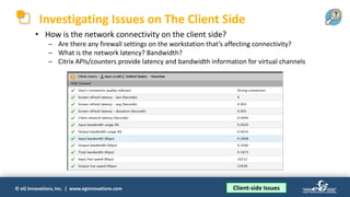 © eG Innovations, Inc. | www.eginnovations.com
Investigating Issues on The Client Side
• How is the network connectivity on the client side?
─ Are there any firewall settings on the workstation that’s affecting connectivity?
─ What is the network latency? Bandwidth?
─ Citrix APIs/counters provide latency and bandwidth information for virtual channels
Client-side Issues
 