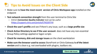 © eG Innovations, Inc. | www.eginnovations.com
Tips to Avoid Issues on the Client Side
• Make sure to have the most recent version of Citrix Workspace app installed on the
endpoint
• Test network connection strength from the user terminal to Citrix Site
─ Citrix’s Connection Quality Indicator tool can be useful
(https://support.citrix.com/article/CTX220774)
• Check the user’s profile and see if there’s any issue, such as a large profile size
• Check Active Directory to see if the user account does not have any non-essential
Group Policy settings applied or logon scripts
• Check for memory, disk and storage issues on the client workstation
• Make sure the browser used to access StoreFront or Citrix Gateway is of the latest
version and is clean e.g. not overloaded with plugins, toolbars etc.
Client-side Issues
 