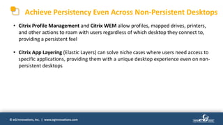 © eG Innovations, Inc. | www.eginnovations.com
Achieve Persistency Even Across Non-Persistent Desktops
• Citrix Profile Management and Citrix WEM allow profiles, mapped drives, printers,
and other actions to roam with users regardless of which desktop they connect to,
providing a persistent feel
• Citrix App Layering (Elastic Layers) can solve niche cases where users need access to
specific applications, providing them with a unique desktop experience even on non-
persistent desktops
 