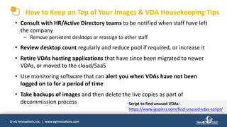 © eG Innovations, Inc. | www.eginnovations.com
How to Keep on Top of Your Images & VDA Housekeeping Tips
• Consult with HR/Active Directory teams to be notified when staff have left
the company
─ Remove persistent desktops or reassign to other staff
• Review desktop count regularly and reduce pool if required, or increase it
• Retire VDAs hosting applications that have since been migrated to newer
VDAs, or moved to the cloud/SaaS
• Use monitoring software that can alert you when VDAs have not been
logged on to for a period of time
• Take backups of images and then delete the live copies as part of
decommission process Script to find unused VDAs:
https://www.jgspiers.com/find-unused-vdas-script/
 