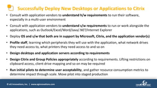 © eG Innovations, Inc. | www.eginnovations.com
Successfully Deploy New Desktops or Applications to Citrix
• Consult with application vendors to understand h/w requirements to run their software,
especially in a multi-user environment
• Consult with application vendors to understand s/w requirements to run or work alongside the
applications, such as Outlook/Excel/Word/Java/.NET/Internet Explorer
• Deploy OS and s/w that both are in support by Microsoft, Citrix, and the application vendor(s)
• Profile staff, learning which peripherals they will use with the application, what network drives
they need access to, what printers they need access to and so on
• Design desktops and application servers according to requirements
• Design Citrix and Group Policies appropriately according to requirements. Lifting restrictions on
clipboard access, client drive mapping and so on may be required
• Run initial pilots to determine user acceptability, and gather resource consumption metrics to
determine impact through scale. Move pilot into staged production
 