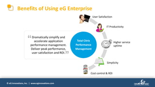 © eG Innovations, Inc. | www.eginnovations.com
Dramatically simplify and
accelerate application
performance management.
Deliver peak performance,
user satisfaction and ROI.
User Satisfaction
IT Productivity
Higher service
uptime
Simplicity
Cost control & ROI
Total Citrix
Performance
Management
“
”
Benefits of Using eG Enterprise
 
