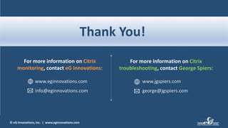 © eG Innovations, Inc. | www.eginnovations.com
Thank You!
For more information on Citrix
monitoring, contact eG Innovations:
www.eginnovations.com
info@eginnovations.com
For more information on Citrix
troubleshooting, contact George Spiers:
www.jgspiers.com
george@jgspiers.com
 