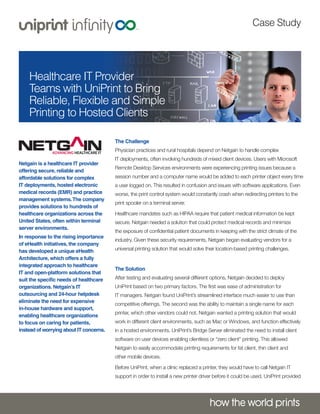 Case Study

Healthcare IT Provider
Teams with UniPrint to Bring
Reliable, Flexible and Simple
Printing to Hosted Clients
The Challenge

Physician practices and rural hospitals depend on Netgain to handle complex
Netgain is a healthcare IT provider
offering secure, reliable and
affordable solutions for complex
IT deployments, hosted electronic
medical records (EMR) and practice
management systems. The company
provides solutions to hundreds of
healthcare organizations across the
United States, often within terminal
server environments.
In response to the rising importance
of eHealth initiatives, the company
has developed a unique eHealth
Architecture, which offers a fully
integrated approach to healthcare
IT and open-platform solutions that
suit the specific needs of healthcare
organizations. Netgain’s IT
outsourcing and 24-hour helpdesk
eliminate the need for expensive
in-house hardware and support,
enabling healthcare organizations
to focus on caring for patients,
instead of worrying about IT concerns.

IT deployments, often involving hundreds of mixed client devices. Users with Microsoft
Remote Desktop Services environments were experiencing printing issues because a
session number and a computer name would be added to each printer object every time
a user logged on. This resulted in confusion and issues with software applications. Even
worse, the print control system would constantly crash when redirecting printers to the
print spooler on a terminal server.
Healthcare mandates such as HIPAA require that patient medical information be kept
secure. Netgain needed a solution that could protect medical records and minimize
the exposure of confidential patient documents in keeping with the strict climate of the
industry. Given these security requirements, Netgain began evaluating vendors for a
universal printing solution that would solve their location-based printing challenges.
The Solution

After testing and evaluating several different options, Netgain decided to deploy
UniPrint based on two primary factors. The first was ease of administration for
IT managers. Netgain found UniPrint’s streamlined interface much easier to use than
competitive offerings. The second was the ability to maintain a single name for each
printer, which other vendors could not. Netgain wanted a printing solution that would
work in different client environments, such as Mac or Windows, and function effectively
in a hosted environments. UniPrint’s Bridge Server eliminated the need to install client
software on user devices enabling clientless or “zero client” printing. This allowed
Netgain to easily accommodate printing requirements for fat client, thin client and
other mobile devices.
Before UniPrint, when a clinic replaced a printer, they would have to call Netgain IT
support in order to install a new printer driver before it could be used. UniPrint provided

 