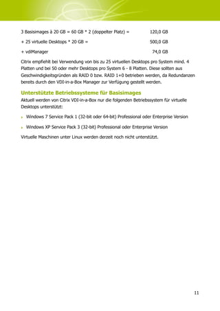 3 Basisimages à 20 GB = 60 GB * 2 (doppelter Platz) =             120,0 GB

+ 25 virtuelle Desktops * 20 GB =                                 500,0 GB

+ vdiManager                                                       74,0 GB

Citrix empfiehlt bei Verwendung von bis zu 25 virtuellen Desktops pro System mind. 4
Platten und bei 50 oder mehr Desktops pro System 6 - 8 Platten. Diese sollten aus
Geschwindigkeitsgründen als RAID 0 bzw. RAID 1+0 betrieben werden, da Redundanzen
bereits durch den VDI-in-a-Box Manager zur Verfügung gestellt werden.

Unterstützte Betriebssysteme für Basisimages
Aktuell werden von Citrix VDI-in-a-Box nur die folgenden Betriebssystem für virtuelle
Desktops unterstützt:

‣ Windows 7 Service Pack 1 (32-bit oder 64-bit) Professional oder Enterprise Version

‣ Windows XP Service Pack 3 (32-bit) Professional oder Enterprise Version

Virtuelle Maschinen unter Linux werden derzeit noch nicht unterstützt.




                                                                                        11
 
