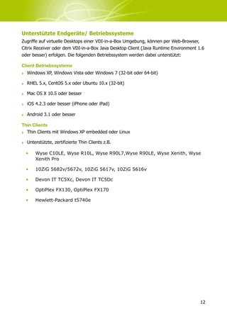 Unterstützte Endgeräte/ Betriebssysteme
Zugriffe auf virtuelle Desktops einer VDI-in-a-Box Umgebung, können per Web-Browser,
Citrix Receiver oder dem VDI-in-a-Box Java Desktop Client (Java Runtime Environment 1.6
oder besser) erfolgen. Die folgenden Betriebssystem werden dabei unterstützt:

Client Betriebssysteme
‣ Windows XP, Windows Vista oder Windows 7 (32-bit oder 64-bit)

‣ RHEL 5.x, CentOS 5.x oder Ubuntu 10.x (32-bit)

‣ Mac OS X 10.5 oder besser

‣ iOS 4.2.3 oder besser (iPhone oder iPad)

‣ Android 3.1 oder besser

Thin Clients
‣ Thin Clients mit Windows XP embedded oder Linux

‣ Unterstützte, zertifizierte Thin Clients z.B.

  •    Wyse C10LE, Wyse R10L, Wyse R90L7,Wyse R90LE, Wyse Xenith, Wyse
       Xenith Pro

  •    10ZiG 5682v/5672v, 10ZiG 5617v, 10ZiG 5616v

  •    Devon IT TC5Xc, Devon IT TC5Dc

  •    OptiPlex FX130, OptiPlex FX170

  •    Hewlett-Packard t5740e




                                                                                     12
 