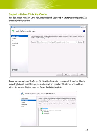 Import mit dem Citrix XenCenter
Für den Import muss im Citrix XenCenter lediglich über File ➟ Import die entpackte XVA
Datei importiert werden.




Danach muss noch der XenServer für die virtuelle Appliance ausgewählt werden. Hier ist
unbedingt darauf zu achten, dass es sich um einen einzelnen XenServer und nicht um
einen Server, der Mitglied eines XenServer Pools ist, handelt.




                                                                                         14
 