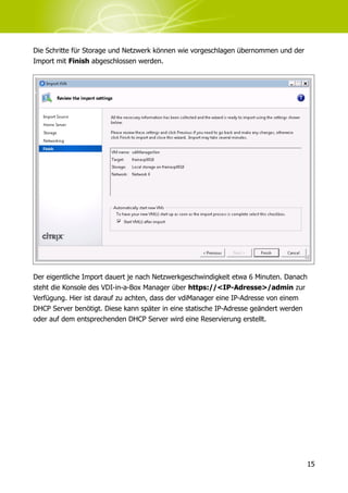 Die Schritte für Storage und Netzwerk können wie vorgeschlagen übernommen und der
Import mit Finish abgeschlossen werden.




Der eigentliche Import dauert je nach Netzwerkgeschwindigkeit etwa 6 Minuten. Danach
steht die Konsole des VDI-in-a-Box Manager über https://<IP-Adresse>/admin zur
Verfügung. Hier ist darauf zu achten, dass der vdiManager eine IP-Adresse von einem
DHCP Server benötigt. Diese kann später in eine statische IP-Adresse geändert werden
oder auf dem entsprechenden DHCP Server wird eine Reservierung erstellt.




                                                                                    15
 