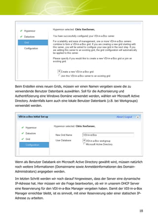 Beim Erstellen eines neuen Grids, müssen wir einen Namen vergeben sowie die zu
verwendende Benutzer Datenbank auswählen. Soll für die Authorisierung und
Authentifizierung eine Windows Domäne verwendet werden, wählen wir Microsoft Active
Directory. Andernfalls kann auch eine lokale Benutzer Datenbank (z.B. bei Workgroups)
verwendet werden.




Wenn als Benutzer Databank ein Microsoft Active Directory gewählt wird, müssen natürlich
noch weitere Informationen (Domainname sowie Anmeldeinformationen des Domain-
Administrators) angegeben werden.

Im letzten Schritt werden wir noch darauf hingewiesen, dass der Server eine dynamische
IP-Adresse hat. Hier müssen wir die Frage beantworten, ob wir in unserem DHCP Server
eine Reservierung für den VDI-in-a-Box Manager vergeben haben. Damit der VDI-in-a-Box
Manager erreichbar bleibt, ist es sinnvoll, mit einer Reservierung oder einer statischen IP-
Adresse zu arbeiten.



                                                                                          18
 