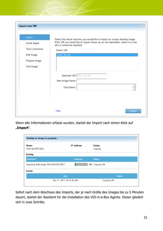 Wenn alle Informationen erfasst wurden, startet der Import nach einem Klick auf
„Import“.




Sofort nach dem Abschluss des Imports, der je nach Größe des Images bis zu 5 Minuten
dauert, startet der Assistent für die Installation des VDI-in-a-Box Agents. Dieser gliedert
sich in zwei Schritte.



                                                                                              21
 