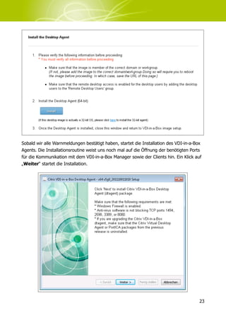 Sobald wir alle Warnmeldungen bestätigt haben, startet die Installation des VDI-in-a-Box
Agents. Die Installationsroutine weist uns noch mal auf die Öffnung der benötigten Ports
für die Kommunikation mit dem VDI-in-a-Box Manager sowie der Clients hin. Ein Klick auf
„Weiter“ startet die Installation.




                                                                                       23
 