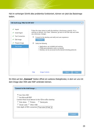Hat im vorherigen Schritt alles problemlos funktioniert, können wir jetzt das Basisimage
testen.




Ein Klick auf den „Connect“ Button öffnet ein weiteres Dialogfenster, in dem wir uns mit
dem Image über HDX oder RDP verbinden können.




                                                                                           29
 