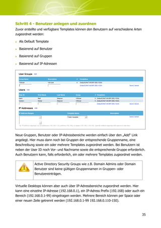 Schritt 4 - Benutzer anlegen und zuordnen
Zuvor erstellte und verfügbare Templates können den Benutzern auf verschiedene Arten
zugeordnet werden:

‣ Als Default Template

‣ Basierend auf Benutzer

‣ Basierend auf Gruppen

‣ Basierend auf IP-Adressen




Neue Gruppen, Benutzer oder IP-Adressbereiche werden einfach über den „Add“ Link
angelegt. Hier muss dann noch bei Gruppen der entsprechende Gruppenname, eine
Beschreibung sowie ein oder mehrere Templates zugeordnet werden. Bei Benutzern ist
neben der User ID noch Vor- und Nachname sowie die entsprechende Gruppe erforderlich.
Auch Benutzern kann, falls erforderlich, ein oder mehrere Templates zugeordnet werden.

             Active Directory Security Groups wie z.B. Domain Admins oder Domain
             Benutzer sind keine gültigen Gruppennamen in Gruppen- oder
             Benutzereinträgen.


Virtuelle Desktops können aber auch über IP-Adressbereiche zugeordnet werden. Hier
kann eine einzelne IP-Adresse (192.168.0.1), ein IP-Adress Prefix (192.168) oder auch ein
Bereich (192.168.0.1-99) eingetragen werden. Mehrere Bereich können per Space oder
einer neuen Zeile getrennt werden (192.168.0.1-99 192.168.0.110-150).



                                                                                       35
 