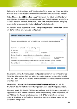 Neben diversen Informationen zur IP Konfiguration, Servernamen und Hypervisor Daten,
erfahren wir auch die Versionsnummer des aktuell verwendeten VDI-in-a-Box Managers.

Unter „Manage the VDI-in-a-Box server“ können wir den aktuell gewählten Server
deaktivieren und natürlich dann auch wieder aktivieren. Zusätzlich können wir den Server
auch aus dem Grid entfernen. Der Button „Leave Grid“ steht erst dann zur Verfügung,
wenn der Server zuvor mit dem Button „Quiesce“ stillgelegt wurde.

Mit dem dem Button „Configure“ unter „Configure Hypervisor Connection“ können
wir die Verbindung zum Hypervisor konfigurieren.




Die einzelnen Werte stammen aus dem Konfigurationsassistenten und können an dieser
Stelle bearbeitet werden. Auch hier sollte man wissen, was man tut, denn überschreibt
man hier Daten, kann es dazu führen, dass virtuelle Desktops für die Benutzer nicht mehr
erreichbar sind.

Der Abschnitt „Modify VDI-in-a-Box Manager network settings“ gibt uns die
Möglichkeit, die aktuelle Netzwerkeinstellungen des VDI-in-a-Box Managers zu ändern.

Nach dem Import der virtuellen VDI-in-a-Box Appliance steht die Netzwerkschnittstelle der
Appliance auf DHCP. Deshalb werden wir bei der Ersteinrichtung darauf hingewiesen, für
den VDI-in-a-Box Manager eine Reservierung im DHCP Server anzulegen oder eine
statische IP-Adresse zu konfigurieren. Genau diese statische IP-Adresse können wir an
diese Stelle konfigurieren.
                                                                                       49
 