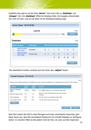 Zusätzlich dazu gibt es auf der Seite „Server“ noch zwei Links zu „Desktops“ und
„Images“. Der Link „Desktops“ öffnet die Desktops Seite. Die Ausgabe unterscheidet
sich nicht von dem, was uns die Seite mit der Desktopverwaltung zeigt.




Die wesentliche Funktion versteckt sich hier hinter dem „Adjust“ Button.




Nach dem Import des VDI-in-a-Box Managers auf einem unterstützten Hypervisor, geht
dieser davon aus, dass alle vorhandenen Ressourcen für virtuelle Desktops zur Verfügung
stehen. In manchen Fällen ist dies jedoch nicht der Fall, z.B. wenn auf dem Hypervisor
                                                                                       51
 