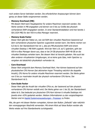 noch andere Server betrieben werden. Die erforderlichen Anpassungen können dann
genau an dieser Stelle vorgenommen werden.

‣ Memory Overhead (MB)
  Mit diesem Wert kann Hauptspeicher für andere Maschinen reserviert werden. Die
  Werte werden in MB angegeben und können von 0 bis zur Größe des physisch
  vorhandenen RAM eingegeben werden. In einer Standardinstallation wird hier bereits 1
  GB (1024 MB) für den VDI-in-a-Box Manager reserviert.

‣ Memory Scale Factor
  Dieser Wert gibt den Faktor an, wie viel RAM den virtuellen Maschinen basierend auf
  dem vorhandenen physischen Speicher zugeordnet werden kann. Die Werte reichen von
  0,5 bis 8. Der Standardwert hier ist 1, also pro MB physischen RAM wird einem
  virtuellen Desktop 1 MB RAM zugeteilt. Wird der Wert z.B. auf 2 geändert, geht der
  VDI-in-a-Box Manager davon aus, dass er bei 24 GB physischen RAM 48 GB an die
  virtuellen Desktops verteilen kann. Bei diesem Wert ist Vorsicht geboten. Wie auch bei
  allen anderen virtualisierten Umgebungen, ist es keine gute Idee, mehr Speicher zu
  vergeben als tatsächlich physikalisch vorhanden ist.

‣ Core Overhead
  Dieser Wert entspricht dem Memory Overhead Wert. Hier können basierend auf den
  physikalischen CPU Kernen (bei aktivierten Hyper Threading natürlich die doppelte
  Anzahl), CPU Kerne für andere virtuelle Maschinen reserviert werden. Die Werte gehen
  von 0 bis zur maximalen Anzahl der physisch vorhandenen CPU Kerne. Der
  Standardwert ist 0.

‣ Core Scale Factor
  Dieser Wert gibt die Anzahl der virtuellen CPUs an, der basierend auf den physisch
  vorhandenen CPU Kernen verteilt wird. Die Werte gehen von 1 bis 20, der Standardwert
  dabei ist 6. Das bedeutet pro physischen CPU Kern können 6 virtuelle Desktops mit
  jeweils einer vCPU gestartet werden. Weitere Informationen zu den vorgeschlagenen
  Werten sind im Kapitel Systemvoraussetzungen - Prozessor zu finden.

Alle, die gern mit diesen Werten rumspielen, können den Button „Defaults“ oder natürlich
den vorangegangen Abschnitt verwenden. Mit einem Klick auf diese Button werden alle
Werte wieder auf ihre Standardwerte zurückgesetzt.




                                                                                       52
 