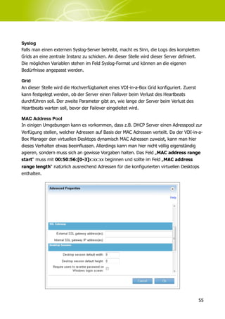 Syslog
Falls man einen externen Syslog-Server betreibt, macht es Sinn, die Logs des kompletten
Grids an eine zentrale Instanz zu schicken. An dieser Stelle wird dieser Server definiert.
Die möglichen Variablen stehen im Feld Syslog-Format und können an die eigenen
Bedürfnisse angepasst werden.

Grid
An dieser Stelle wird die Hochverfügbarkeit eines VDI-in-a-Box Grid konfiguriert. Zuerst
kann festgelegt werden, ob der Server einen Failover beim Verlust des Heartbeats
durchführen soll. Der zweite Parameter gibt an, wie lange der Server beim Verlust des
Heartbeats warten soll, bevor der Failover eingeleitet wird.

MAC Address Pool
In einigen Umgebungen kann es vorkommen, dass z.B. DHCP Server einen Adresspool zur
Verfügung stellen, welcher Adressen auf Basis der MAC Adressen verteilt. Da der VDI-in-a-
Box Manager den virtuellen Desktops dynamisch MAC Adressen zuweist, kann man hier
dieses Verhalten etwas beeinflussen. Allerdings kann man hier nicht völlig eigenständig
agieren, sondern muss sich an gewisse Vorgaben halten. Das Feld „MAC address range
start“ muss mit 00:50:56:[0-3]x:xx:xx beginnen und sollte im Feld „MAC address
range length“ natürlich ausreichend Adressen für die konfigurierten virtuellen Desktops
enthalten.




                                                                                           55
 