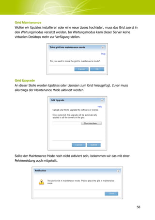 Grid Maintenance
Wollen wir Updates installieren oder eine neue Lizenz hochladen, muss das Grid zuerst in
den Wartungsmodus versetzt werden. Im Wartungsmodus kann dieser Server keine
virtuellen Desktops mehr zur Verfügung stellen.




Grid Upgrade
An dieser Stelle werden Updates oder Lizenzen zum Grid hinzugefügt. Zuvor muss
allerdings der Maintenance Mode aktiviert werden.




Sollte der Maintenance Mode noch nicht aktiviert sein, bekommen wir das mit einer
Fehlermeldung auch mitgeteilt.




                                                                                       58
 