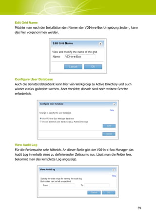 Edit Grid Name
Möchte man nach der Installation den Namen der VDI-in-a-Box Umgebung ändern, kann
das hier vorgenommen werden.




Conﬁgure User Database
Auch die Benutzerdatenbank kann hier von Workgroup zu Active Directory und auch
wieder zurück geändert werden. Aber Vorsicht: danach sind noch weitere Schritte
erforderlich.




View Audit Log
Für die Fehlersuche sehr hilfreich. An dieser Stelle gibt der VDI-in-a-Box Manager das
Audit Log innerhalb eines zu definierenden Zeitraums aus. Lässt man die Felder leer,
bekommt man das komplette Log angezeigt.




                                                                                         59
 