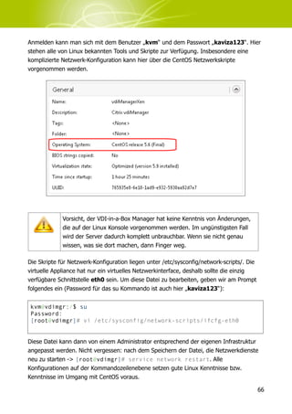 Anmelden kann man sich mit dem Benutzer „kvm“ und dem Passwort „kaviza123“. Hier
stehen alle von Linux bekannten Tools und Skripte zur Verfügung. Insbesondere eine
komplizierte Netzwerk-Konfiguration kann hier über die CentOS Netzwerkskripte
vorgenommen werden.




             Vorsicht, der VDI-in-a-Box Manager hat keine Kenntnis von Änderungen,
             die auf der Linux Konsole vorgenommen werden. Im ungünstigsten Fall
             wird der Server dadurch komplett unbrauchbar. Wenn sie nicht genau
             wissen, was sie dort machen, dann Finger weg.

Die Skripte für Netzwerk-Konfiguration liegen unter /etc/sysconfig/network-scripts/. Die
virtuelle Appliance hat nur ein virtuelles Netzwerkinterface, deshalb sollte die einzig
verfügbare Schnittstelle eth0 sein. Um diese Datei zu bearbeiten, geben wir am Prompt
folgendes ein (Password für das su Kommando ist auch hier „kaviza123“):


 kvm@vdimgr:/$ su
 Password:
 [root@vdimgr]# vi /etc/sysconfig/network-scripts/ifcfg-eth0


Diese Datei kann dann von einem Administrator entsprechend der eigenen Infrastruktur
angepasst werden. Nicht vergessen: nach dem Speichern der Datei, die Netzwerkdienste
neu zu starten -> [root@vdimgr]# service network restart. Alle
Konfigurationen auf der Kommandozeilenebene setzen gute Linux Kenntnisse bzw.
Kenntnisse im Umgang mit CentOS voraus.

                                                                                           66
 