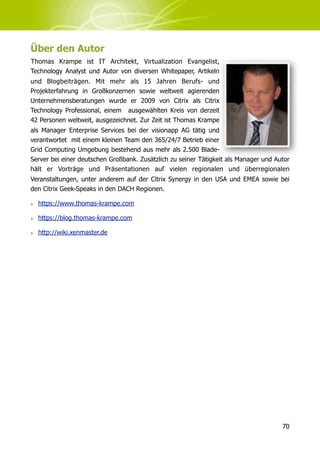 Über den Autor
Thomas Krampe ist IT Architekt, Virtualization Evangelist,
Technology Analyst und Autor von diversen Whitepaper, Artikeln
und Blogbeiträgen. Mit mehr als 15 Jahren Berufs- und
Projekterfahrung in Großkonzernen sowie weltweit agierenden
Unternehmensberatungen wurde er 2009 von Citrix als Citrix
Technology Professional, einem ausgewählten Kreis von derzeit
42 Personen weltweit, ausgezeichnet. Zur Zeit ist Thomas Krampe
als Manager Enterprise Services bei der visionapp AG tätig und
verantwortet mit einem kleinen Team den 365/24/7 Betrieb einer
Grid Computing Umgebung bestehend aus mehr als 2.500 Blade-
Server bei einer deutschen Großbank. Zusätzlich zu seiner Tätigkeit als Manager und Autor
hält er Vorträge und Präsentationen auf vielen regionalen und überregionalen
Veranstaltungen, unter anderem auf der Citrix Synergy in den USA und EMEA sowie bei
den Citrix Geek-Speaks in den DACH Regionen.

‣ https://www.thomas-krampe.com

‣ https://blog.thomas-krampe.com

‣ http://wiki.xenmaster.de




                                                                                      70
 