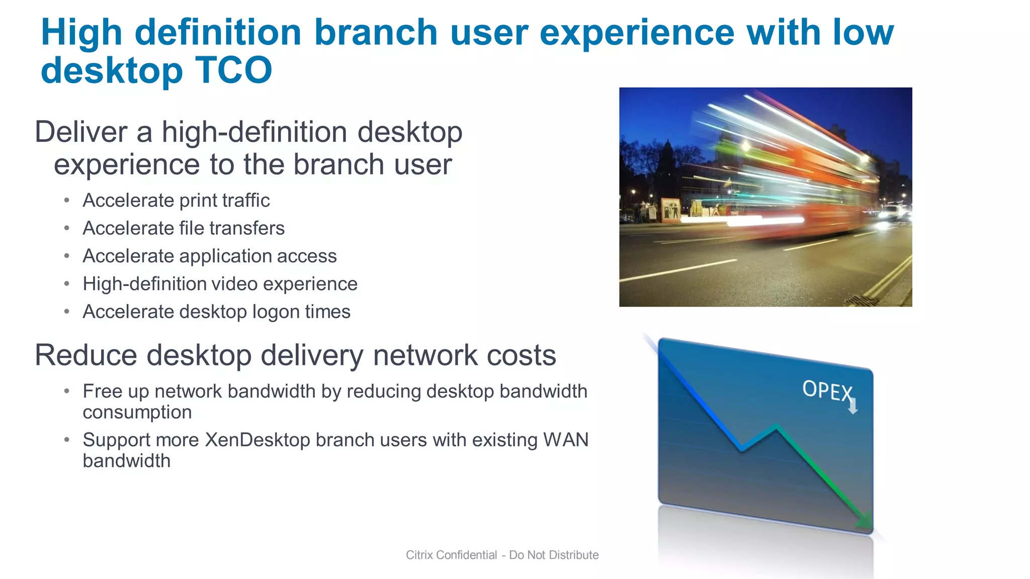 High definition branch user experience with low
desktop TCO
Deliver a high-definition desktop
 experience to the branch user
  •   Accelerate print traffic
  •   Accelerate file transfers
  •   Accelerate application access
  •   High-definition video experience
  •   Accelerate desktop logon times

Reduce desktop delivery network costs
  • Free up network bandwidth by reducing desktop bandwidth
    consumption
  • Support more XenDesktop branch users with existing WAN
    bandwidth



                                         Citrix Confidential - Do Not Distribute
 