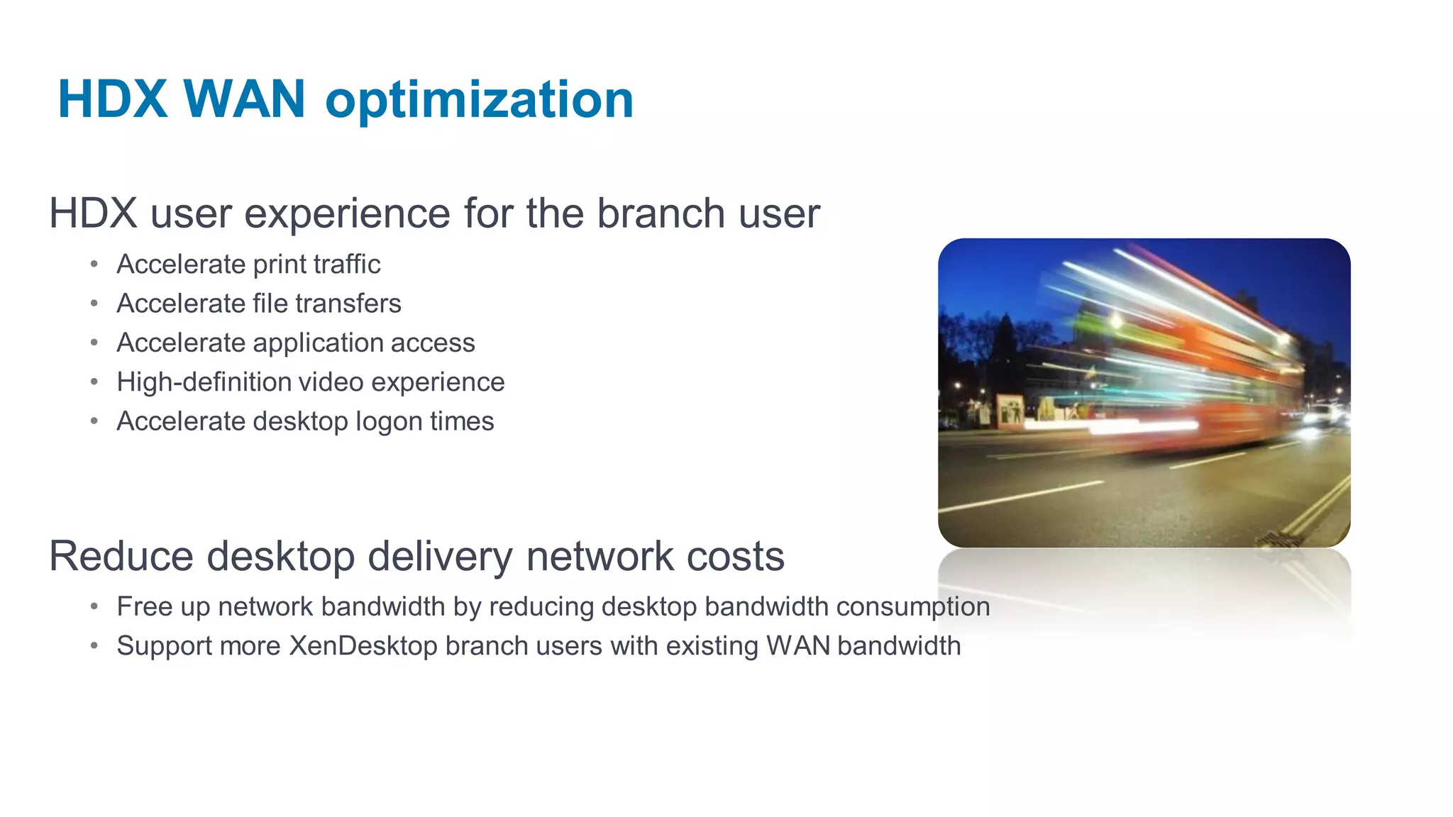 HDX WAN optimization

HDX user experience for the branch user
  •   Accelerate print traffic
  •   Accelerate file transfers
  •   Accelerate application access
  •   High-definition video experience
  •   Accelerate desktop logon times




Reduce desktop delivery network costs
  • Free up network bandwidth by reducing desktop bandwidth consumption
  • Support more XenDesktop branch users with existing WAN bandwidth
 