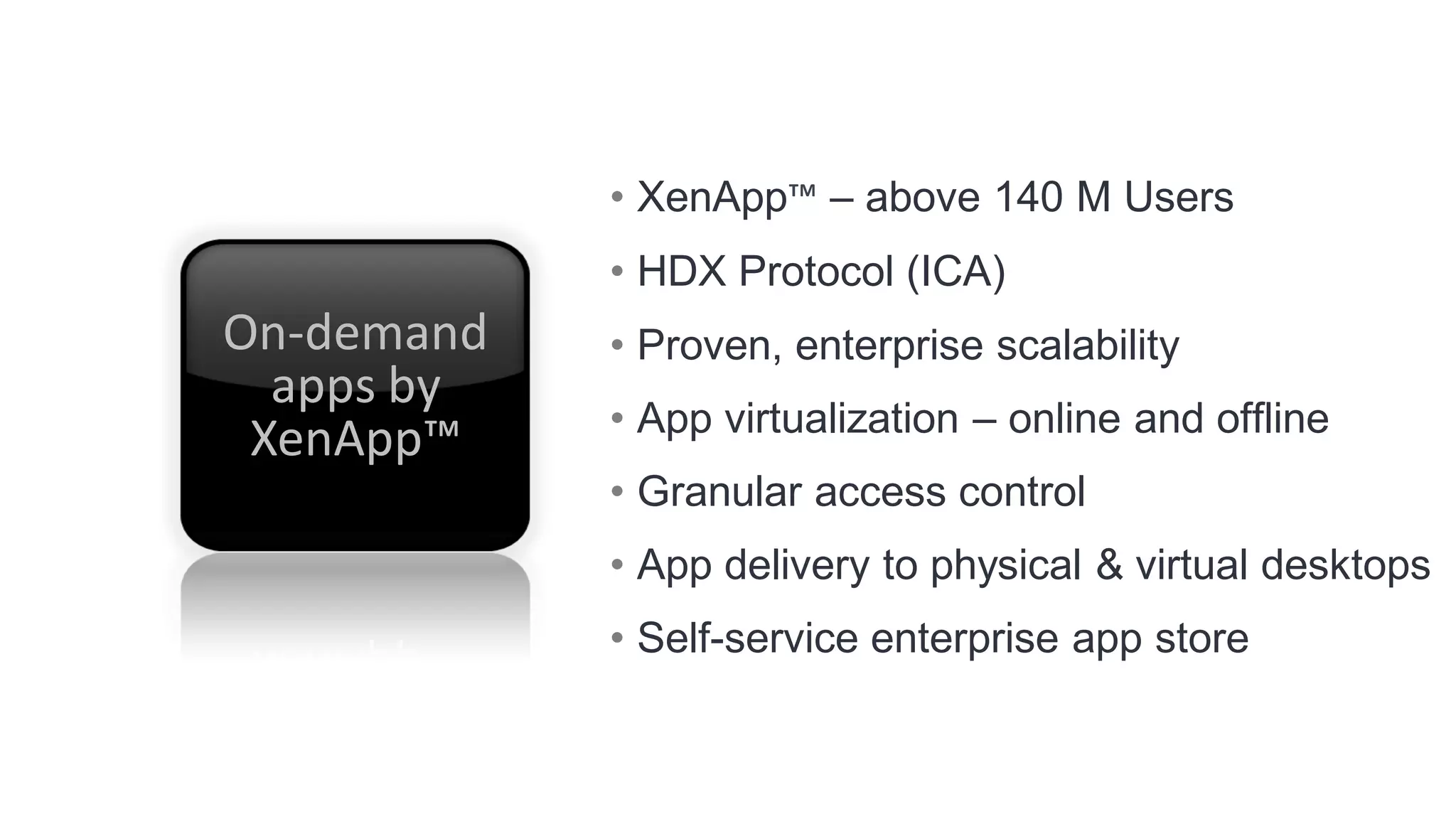 • XenApp™ – above 140 M Users
            • HDX Protocol (ICA)
On-demand   • Proven, enterprise scalability
  apps by
            • App virtualization – online and offline
 XenApp™
            • Granular access control
            • App delivery to physical & virtual desktops
            • Self-service enterprise app store
 