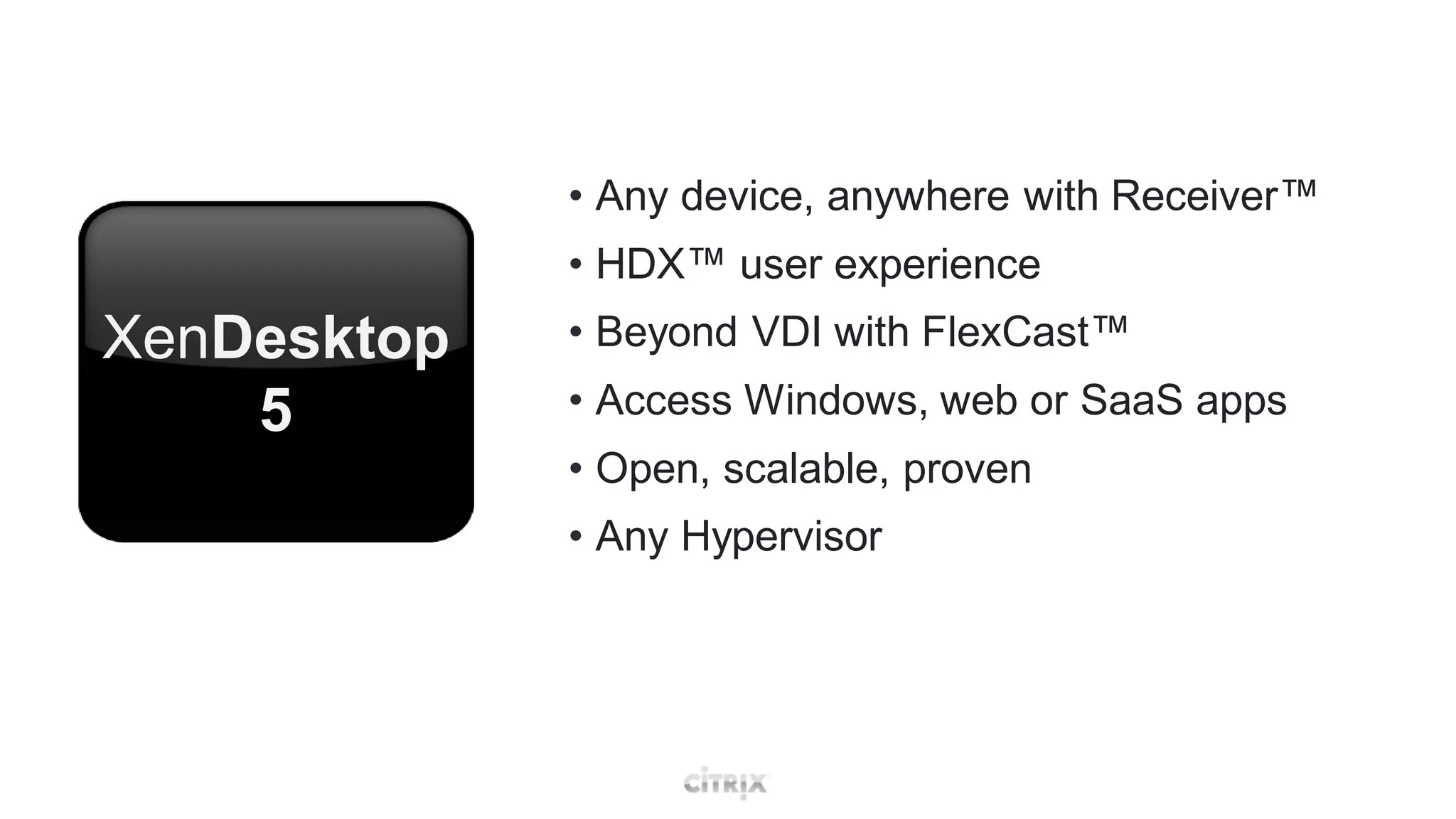 • Any device, anywhere with Receiver™
             • HDX™ user experience
XenDesktop   • Beyond VDI with FlexCast™
    5        • Access Windows, web or SaaS apps
             • Open, scalable, proven
             • Any Hypervisor
 