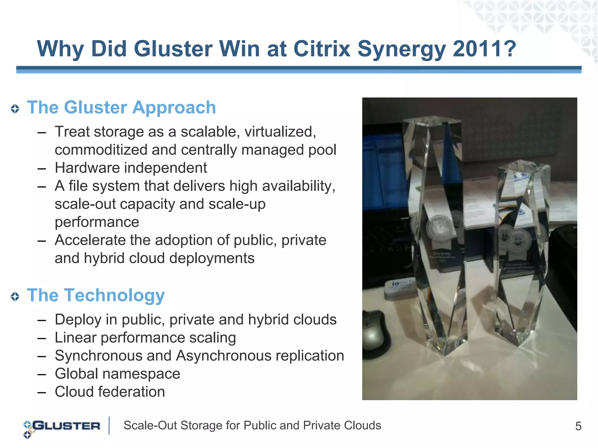 Why Did Gluster Win at Citrix Synergy 2011?  The Gluster ApproachTreat storage as a scalable, virtualized, commoditized and centrally managed pool Hardware independentA file system that delivers high availability, scale-out capacity and scale-up performance Accelerate the adoption of public, private and hybrid cloud deploymentsThe TechnologyDeploy in public, private and hybrid cloudsLinear performance scaling Synchronous and Asynchronous replicationGlobal namespace Cloud federation