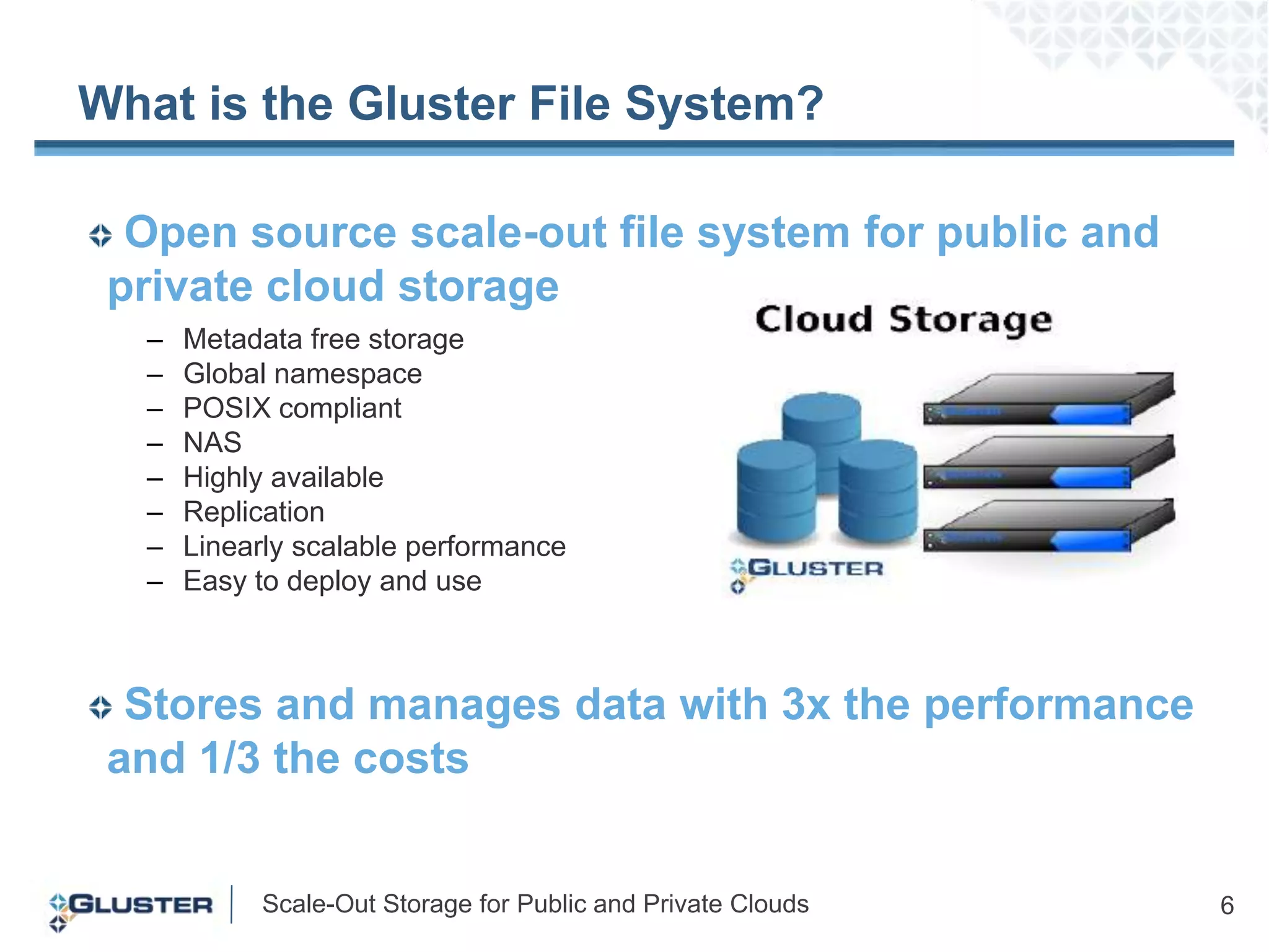 What is the Gluster File System? Open source scale-out file system for public and  private cloud storageMetadata free storage Global namespacePOSIX compliantNASHighly available ReplicationLinearly scalable performanceEasy to deploy and useStores and manages data with 3x the performance and 1/3 the costs