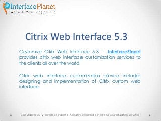 Citrix Web Interface 5.3
Customize Citrix Web Interface 5.3 - InterfacePlanet
provides citrix web interface customization services to
the clients all over the world.
Citrix web interface customization service includes
designing and implementation of Citrix custom web
interface.
Copyright © 2012 - Interface Planet | All Rights Reserved | Interface Customization Services
 