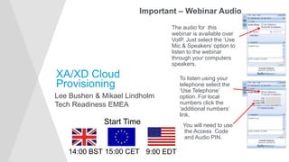 XA/XD Cloud
Provisioning
Lee Bushen & Mikael Lindholm
Tech Readiness EMEA
Important – Webinar Audio
The audio for this
webinar is available over
VoIP. Just select the ‘Use
Mic & Speakers’ option to
listen to the webinar
through your computers
speakers.
To listen using your
telephone select the
‘Use Telephone’
option. For local
numbers click the
‘additional numbers’
link.
You will need to use
the Access Code
and Audio PIN.
Start Time
14:00 BST 15:00 CET 9:00 EDT
 