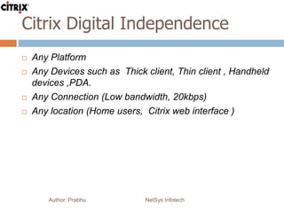 Citrix Digital Independence
Author: Prabhu NetSys Infotech
 Any Platform
 Any Devices such as Thick client, Thin client , Handheld
devices ,PDA.
 Any Connection (Low bandwidth, 20kbps)
 Any location (Home users, Citrix web interface )
 